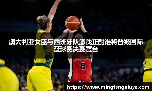 澳大利亚女篮与西班牙队激战正酣谁将晋级国际篮球赛决赛舞台